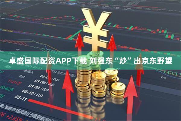 卓盛国际配资APP下载 刘强东“炒”出京东野望