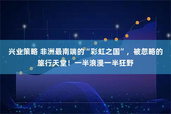 兴业策略 非洲最南端的“彩虹之国”，被忽略的旅行天堂！一半浪漫一半狂野