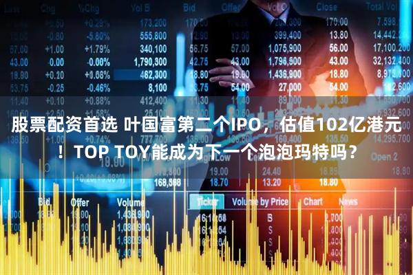 股票配资首选 叶国富第二个IPO，估值102亿港元！TOP TOY能成为下一个泡泡玛特吗？