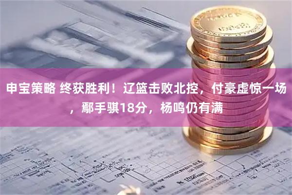 申宝策略 终获胜利！辽篮击败北控，付豪虚惊一场，鄢手骐18分，杨鸣仍有满